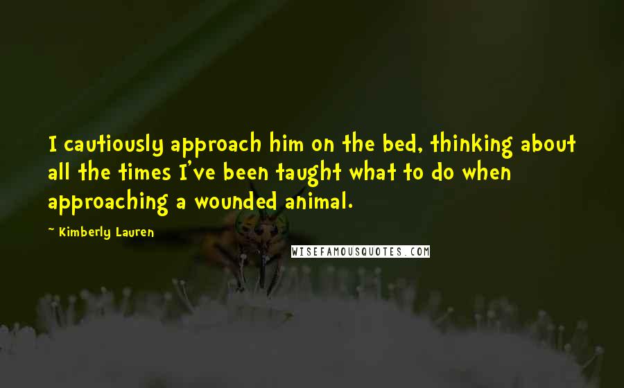Kimberly Lauren Quotes: I cautiously approach him on the bed, thinking about all the times I've been taught what to do when approaching a wounded animal.