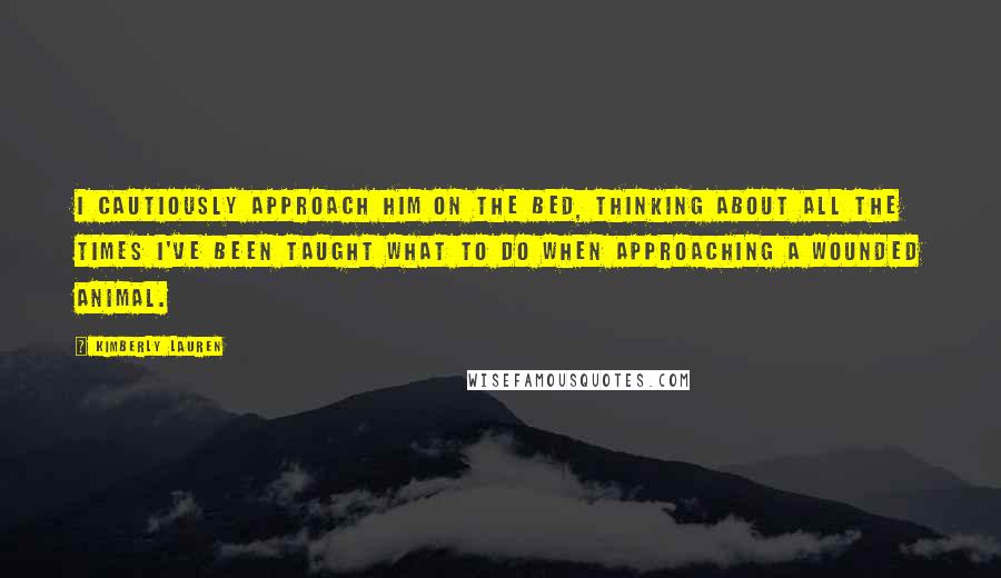 Kimberly Lauren Quotes: I cautiously approach him on the bed, thinking about all the times I've been taught what to do when approaching a wounded animal.