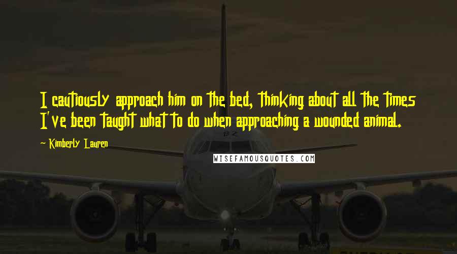Kimberly Lauren Quotes: I cautiously approach him on the bed, thinking about all the times I've been taught what to do when approaching a wounded animal.