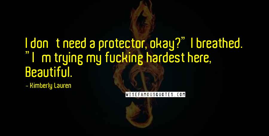 Kimberly Lauren Quotes: I don't need a protector, okay?" I breathed. "I'm trying my fucking hardest here, Beautiful.