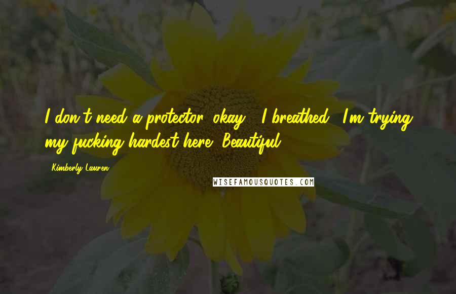 Kimberly Lauren Quotes: I don't need a protector, okay?" I breathed. "I'm trying my fucking hardest here, Beautiful.