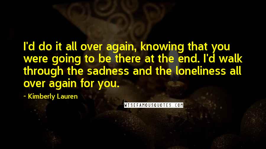 Kimberly Lauren Quotes: I'd do it all over again, knowing that you were going to be there at the end. I'd walk through the sadness and the loneliness all over again for you.