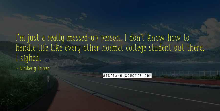 Kimberly Lauren Quotes: I'm just a really messed-up person. I don't know how to handle life like every other normal college student out there, I sighed.