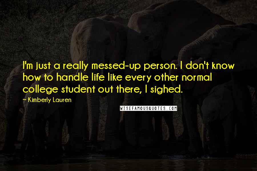 Kimberly Lauren Quotes: I'm just a really messed-up person. I don't know how to handle life like every other normal college student out there, I sighed.