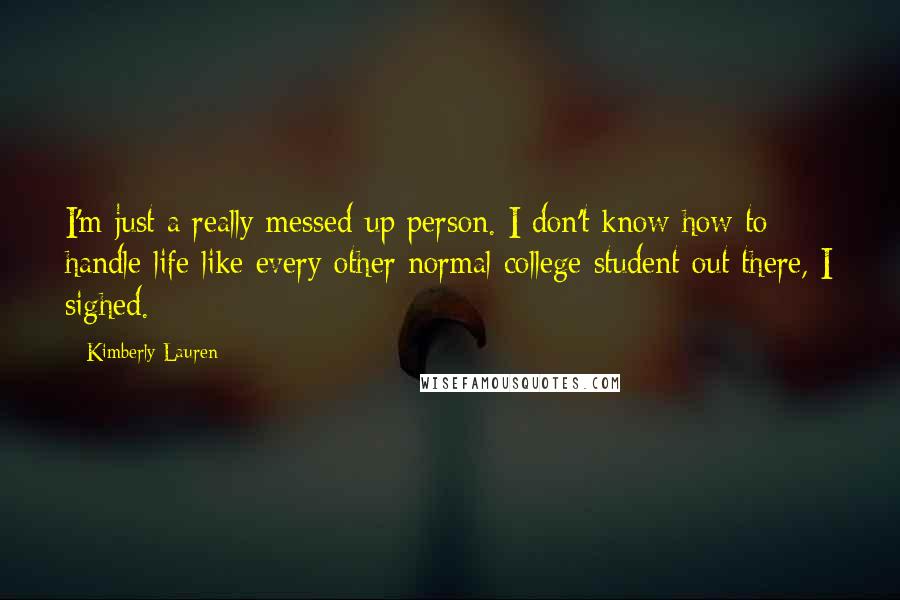Kimberly Lauren Quotes: I'm just a really messed-up person. I don't know how to handle life like every other normal college student out there, I sighed.