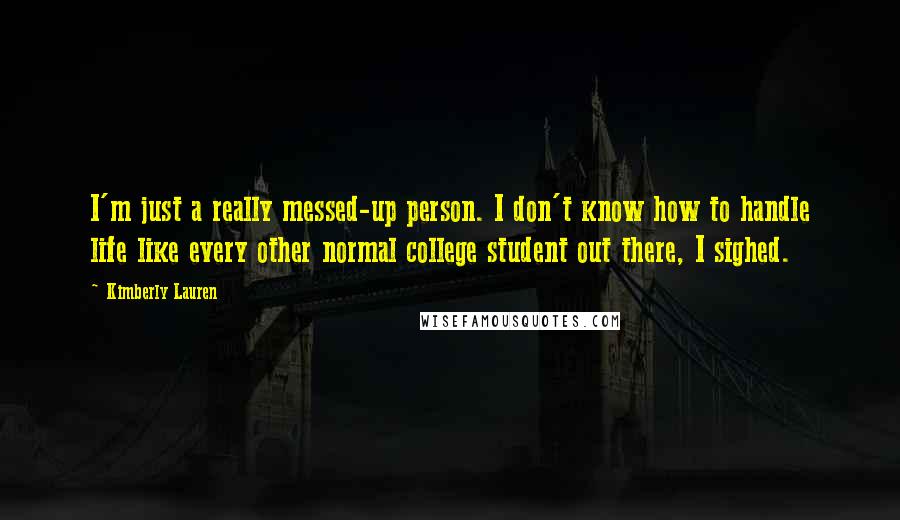 Kimberly Lauren Quotes: I'm just a really messed-up person. I don't know how to handle life like every other normal college student out there, I sighed.