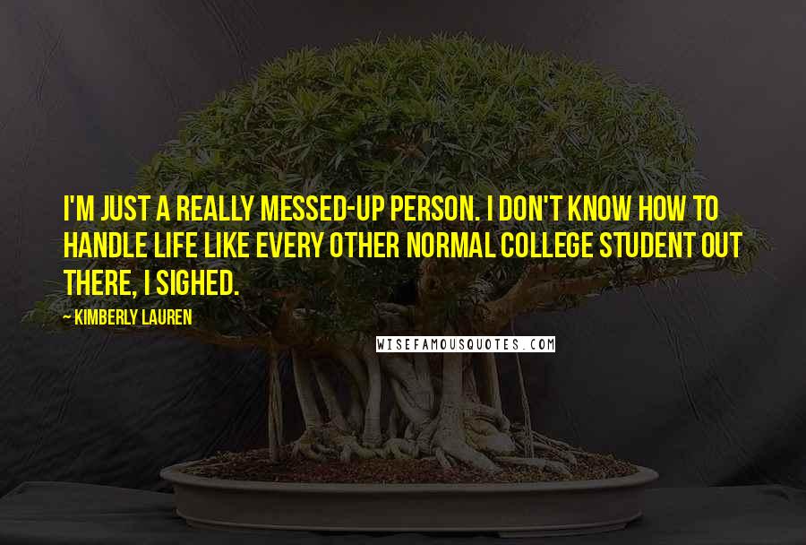 Kimberly Lauren Quotes: I'm just a really messed-up person. I don't know how to handle life like every other normal college student out there, I sighed.