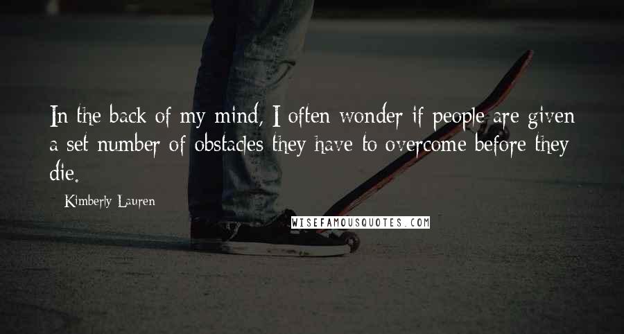 Kimberly Lauren Quotes: In the back of my mind, I often wonder if people are given a set number of obstacles they have to overcome before they die.