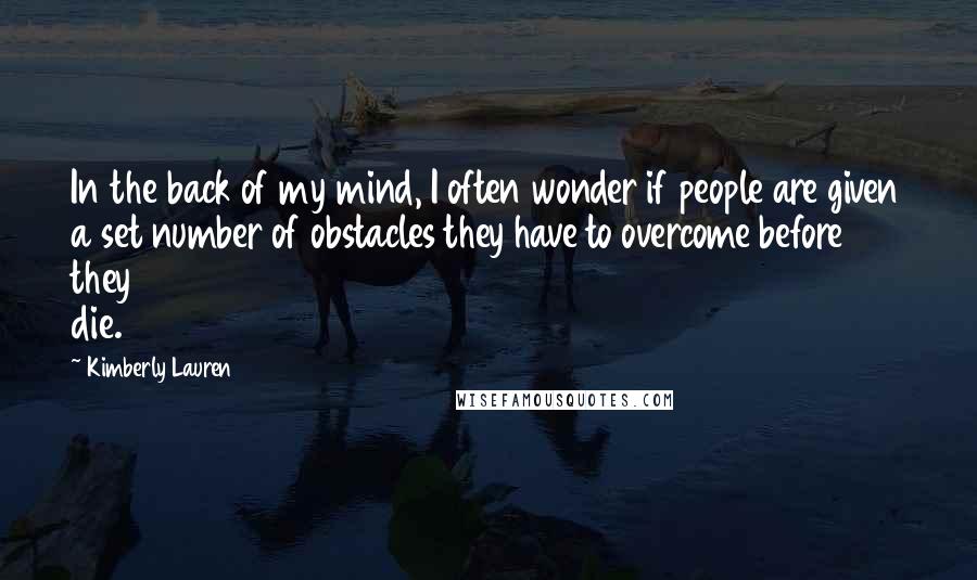 Kimberly Lauren Quotes: In the back of my mind, I often wonder if people are given a set number of obstacles they have to overcome before they die.