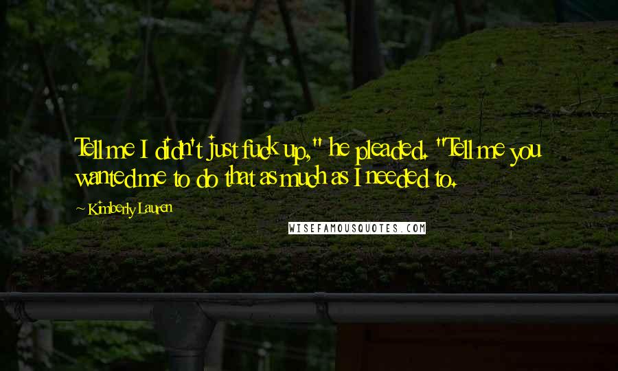 Kimberly Lauren Quotes: Tell me I didn't just fuck up," he pleaded. "Tell me you wanted me to do that as much as I needed to.