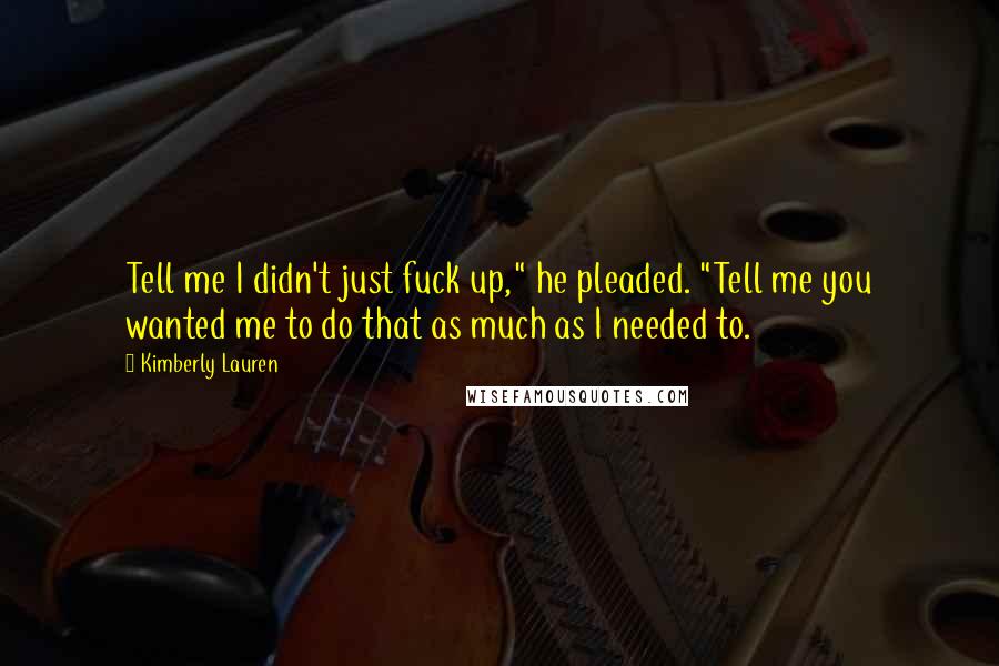 Kimberly Lauren Quotes: Tell me I didn't just fuck up," he pleaded. "Tell me you wanted me to do that as much as I needed to.