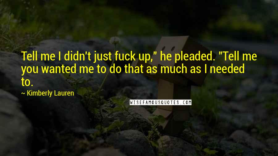 Kimberly Lauren Quotes: Tell me I didn't just fuck up," he pleaded. "Tell me you wanted me to do that as much as I needed to.