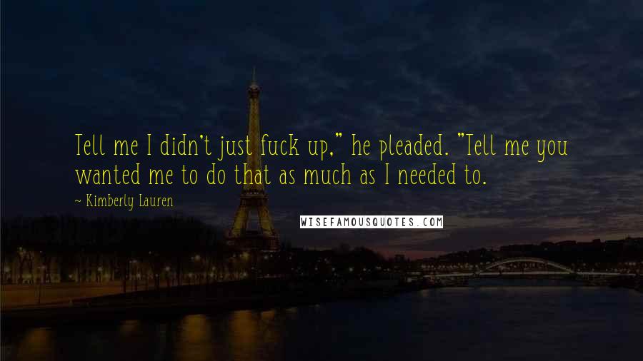 Kimberly Lauren Quotes: Tell me I didn't just fuck up," he pleaded. "Tell me you wanted me to do that as much as I needed to.