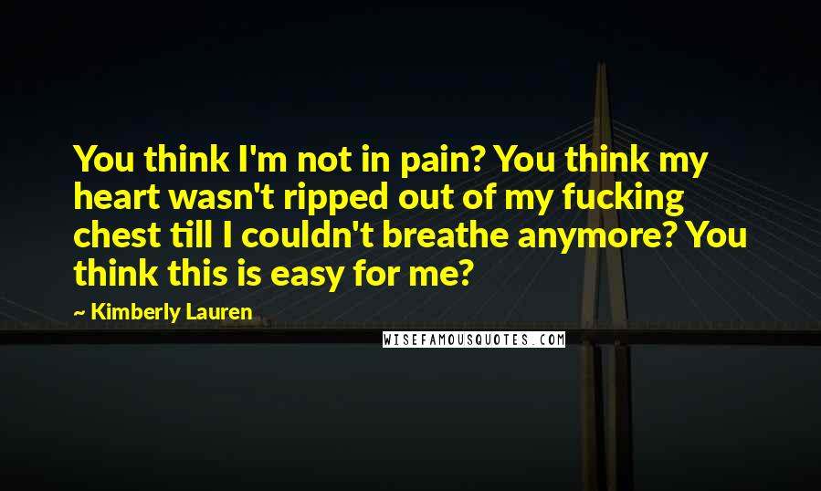 Kimberly Lauren Quotes: You think I'm not in pain? You think my heart wasn't ripped out of my fucking chest till I couldn't breathe anymore? You think this is easy for me?