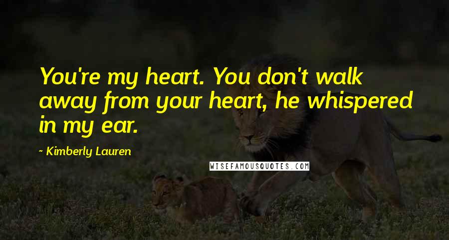 Kimberly Lauren Quotes: You're my heart. You don't walk away from your heart, he whispered in my ear.