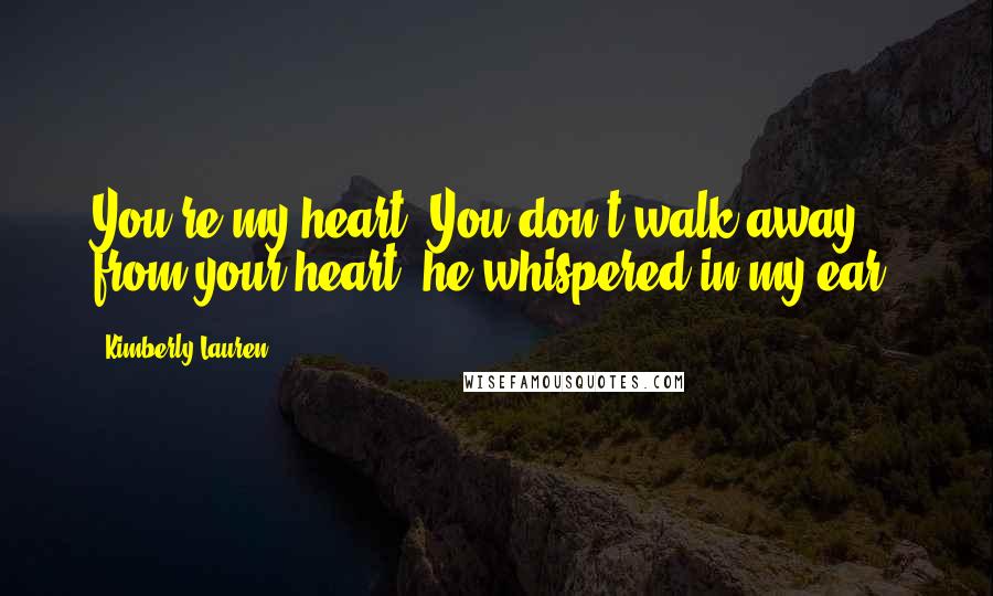 Kimberly Lauren Quotes: You're my heart. You don't walk away from your heart, he whispered in my ear.