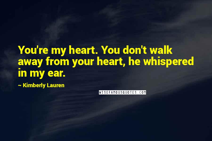 Kimberly Lauren Quotes: You're my heart. You don't walk away from your heart, he whispered in my ear.