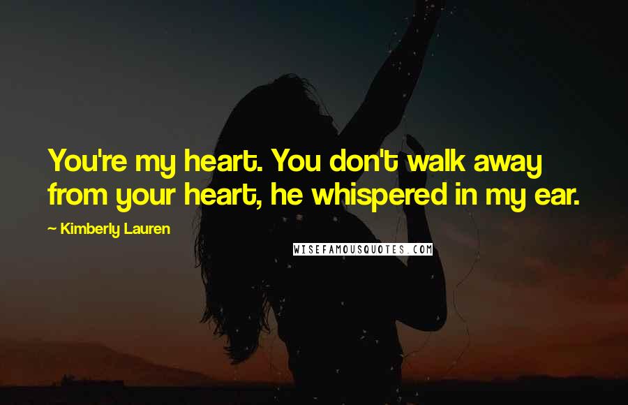 Kimberly Lauren Quotes: You're my heart. You don't walk away from your heart, he whispered in my ear.