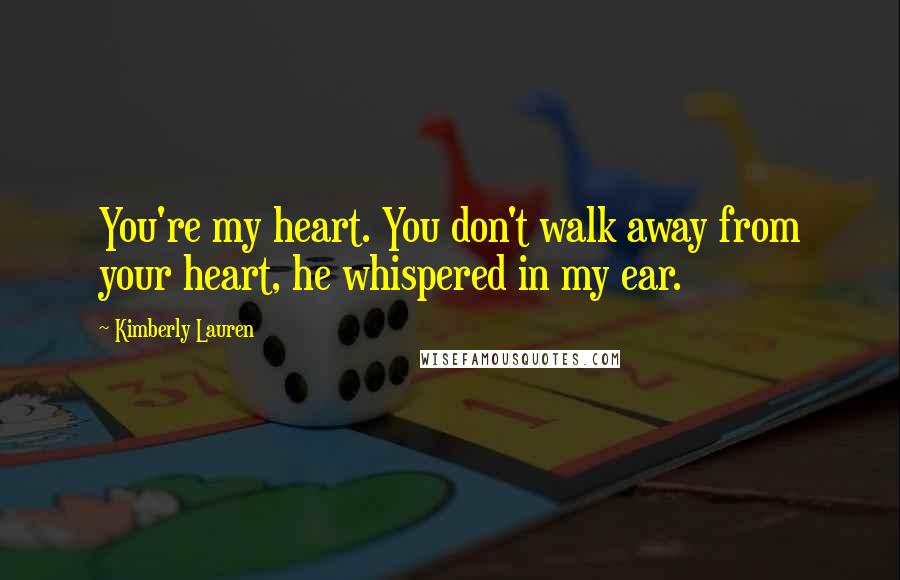 Kimberly Lauren Quotes: You're my heart. You don't walk away from your heart, he whispered in my ear.