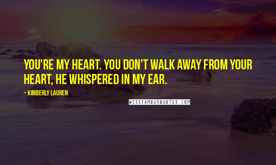 Kimberly Lauren Quotes: You're my heart. You don't walk away from your heart, he whispered in my ear.