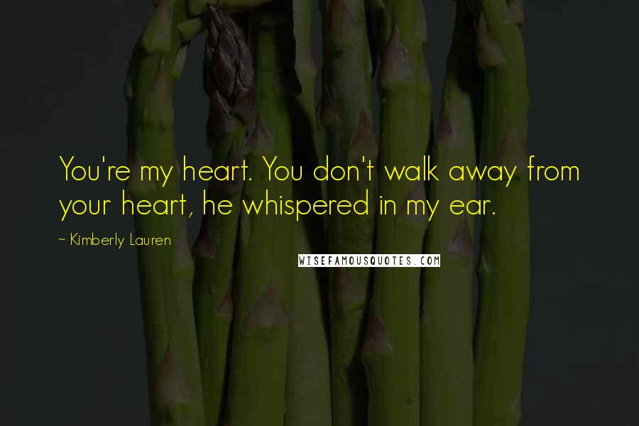 Kimberly Lauren Quotes: You're my heart. You don't walk away from your heart, he whispered in my ear.