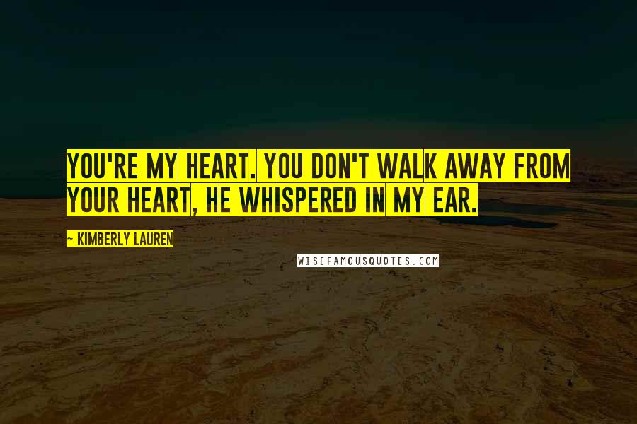 Kimberly Lauren Quotes: You're my heart. You don't walk away from your heart, he whispered in my ear.