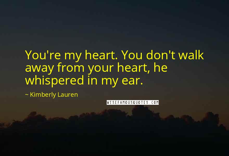 Kimberly Lauren Quotes: You're my heart. You don't walk away from your heart, he whispered in my ear.