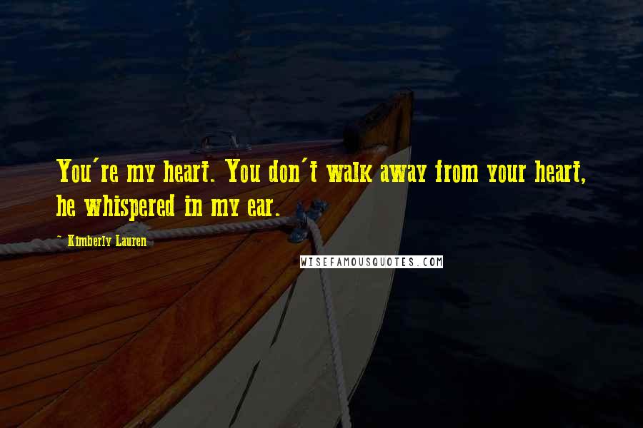 Kimberly Lauren Quotes: You're my heart. You don't walk away from your heart, he whispered in my ear.