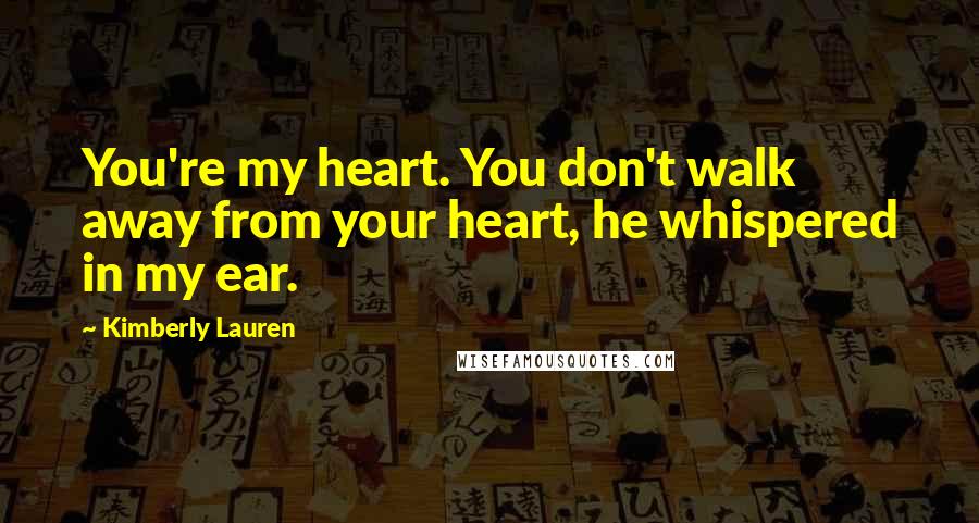 Kimberly Lauren Quotes: You're my heart. You don't walk away from your heart, he whispered in my ear.