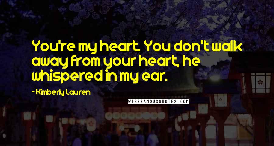 Kimberly Lauren Quotes: You're my heart. You don't walk away from your heart, he whispered in my ear.