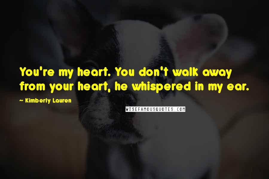 Kimberly Lauren Quotes: You're my heart. You don't walk away from your heart, he whispered in my ear.