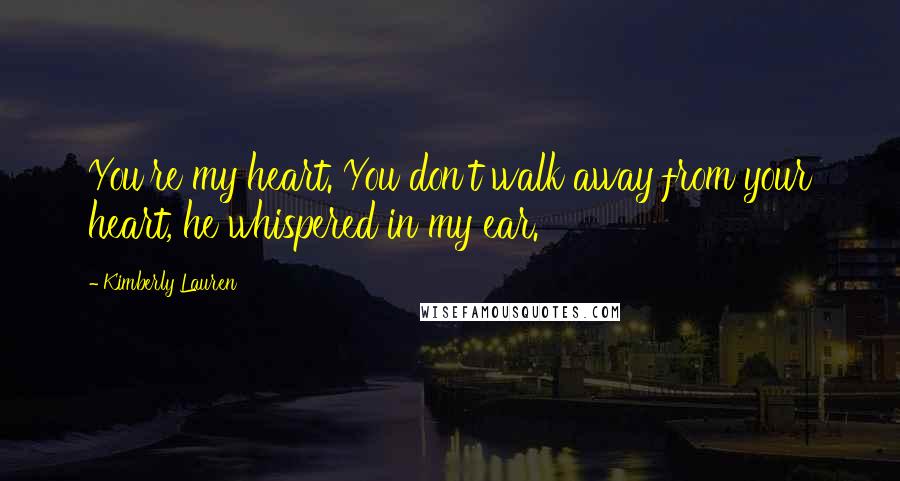 Kimberly Lauren Quotes: You're my heart. You don't walk away from your heart, he whispered in my ear.