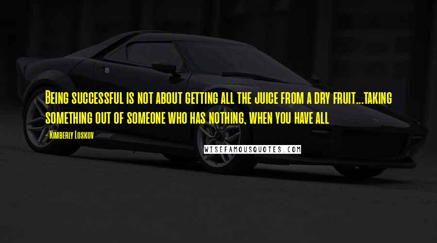 Kimberly Loskov Quotes: Being successful is not about getting all the juice from a dry fruit...taking something out of someone who has nothing, when you have all