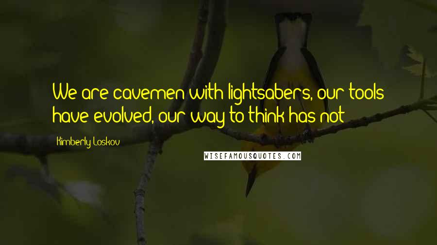 Kimberly Loskov Quotes: We are cavemen with lightsabers, our tools have evolved, our way to think has not