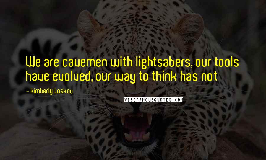 Kimberly Loskov Quotes: We are cavemen with lightsabers, our tools have evolved, our way to think has not