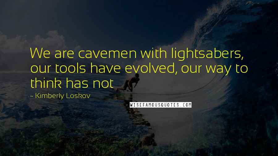 Kimberly Loskov Quotes: We are cavemen with lightsabers, our tools have evolved, our way to think has not