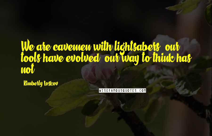 Kimberly Loskov Quotes: We are cavemen with lightsabers, our tools have evolved, our way to think has not
