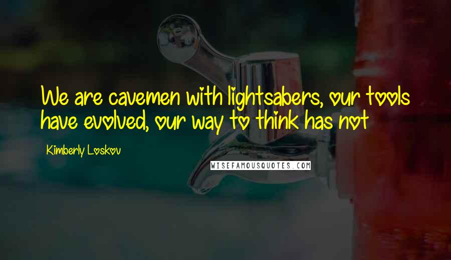 Kimberly Loskov Quotes: We are cavemen with lightsabers, our tools have evolved, our way to think has not
