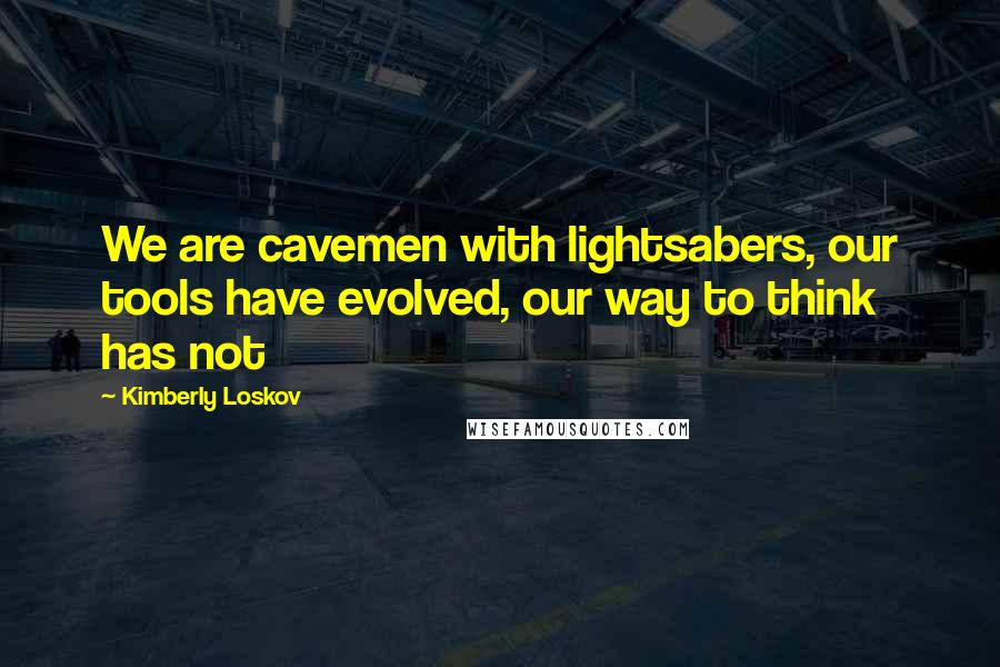 Kimberly Loskov Quotes: We are cavemen with lightsabers, our tools have evolved, our way to think has not