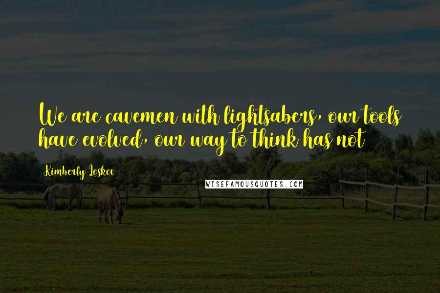 Kimberly Loskov Quotes: We are cavemen with lightsabers, our tools have evolved, our way to think has not