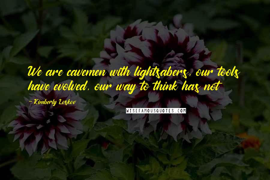 Kimberly Loskov Quotes: We are cavemen with lightsabers, our tools have evolved, our way to think has not
