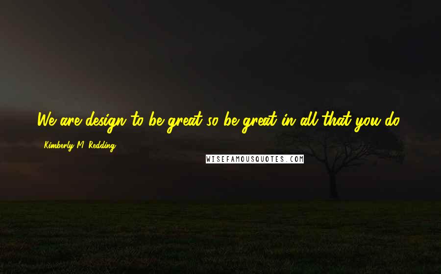 Kimberly M. Redding Quotes: We are design to be great so be great in all that you do!