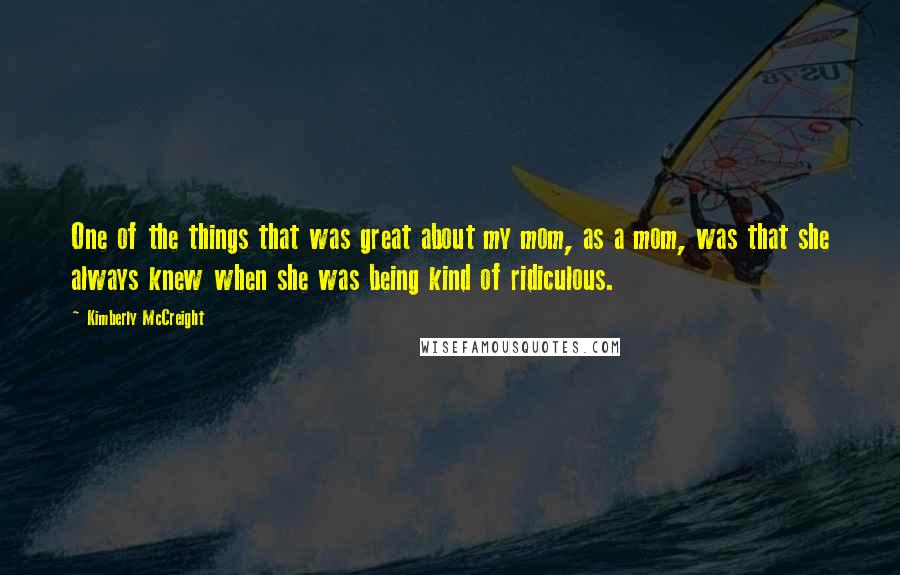 Kimberly McCreight Quotes: One of the things that was great about my mom, as a mom, was that she always knew when she was being kind of ridiculous.