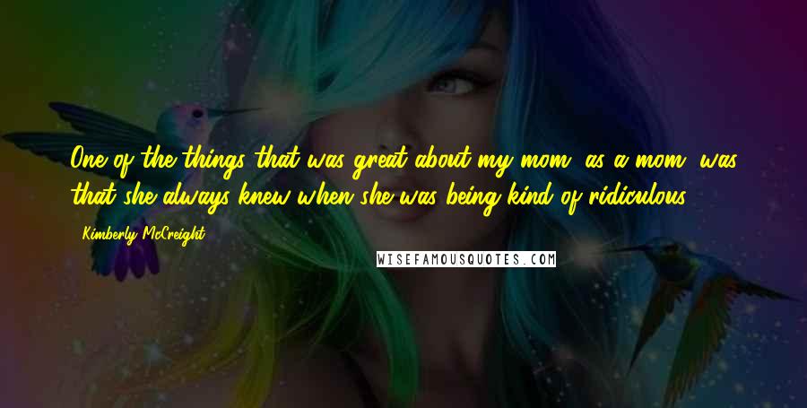 Kimberly McCreight Quotes: One of the things that was great about my mom, as a mom, was that she always knew when she was being kind of ridiculous.