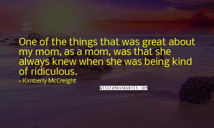 Kimberly McCreight Quotes: One of the things that was great about my mom, as a mom, was that she always knew when she was being kind of ridiculous.