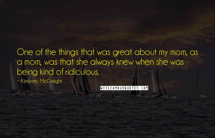 Kimberly McCreight Quotes: One of the things that was great about my mom, as a mom, was that she always knew when she was being kind of ridiculous.