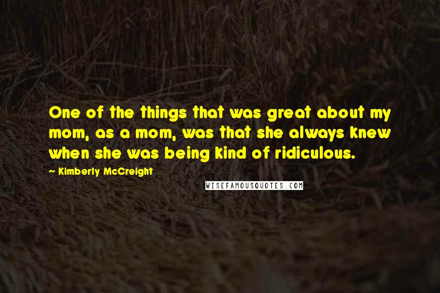 Kimberly McCreight Quotes: One of the things that was great about my mom, as a mom, was that she always knew when she was being kind of ridiculous.