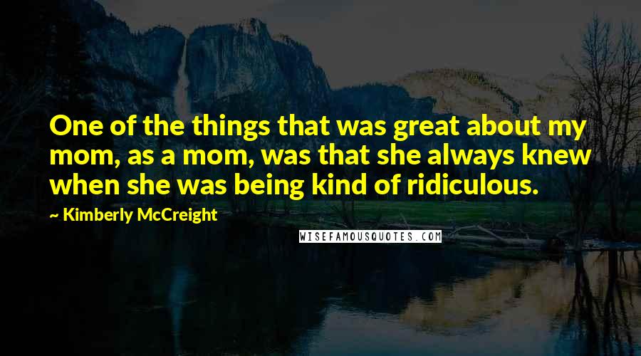 Kimberly McCreight Quotes: One of the things that was great about my mom, as a mom, was that she always knew when she was being kind of ridiculous.