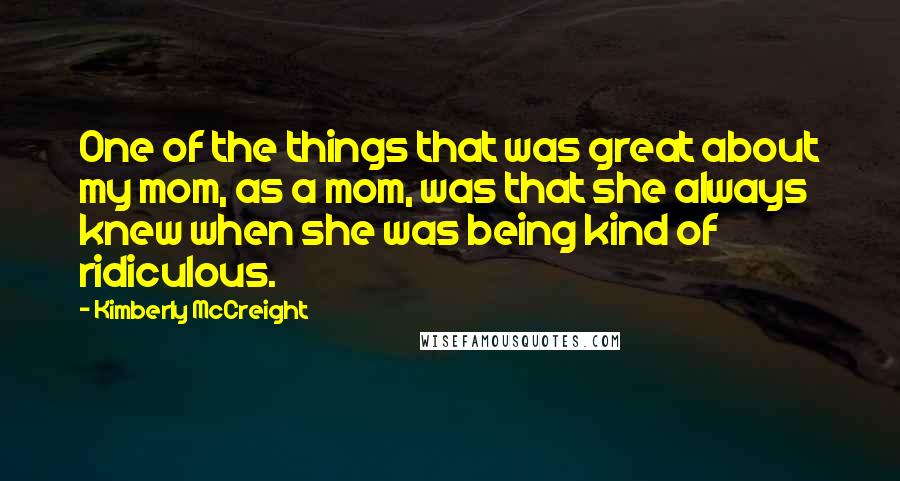 Kimberly McCreight Quotes: One of the things that was great about my mom, as a mom, was that she always knew when she was being kind of ridiculous.