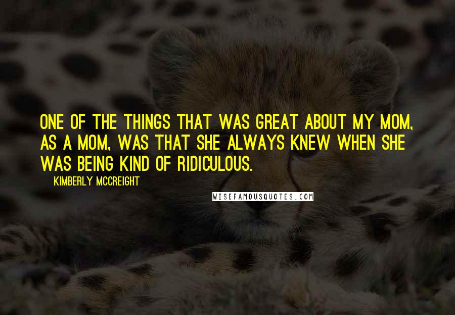 Kimberly McCreight Quotes: One of the things that was great about my mom, as a mom, was that she always knew when she was being kind of ridiculous.